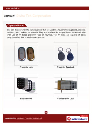 Disha Tek Corporation

Cupboard Lock:
One can do away with the numerous keys that are used in a house/office cupboard, drawers,
cabinets, bars, lockers, or almirahs. They are available in key pad based pin entry & also
with use of RF based proximity tags or keyrings. The RF locks are capable of being
programmed to dual or single custody mode.




              Proximity Lock                             Proximity Tags Lock




               Keypad Locks                              Cupboard Pin Lock
 
