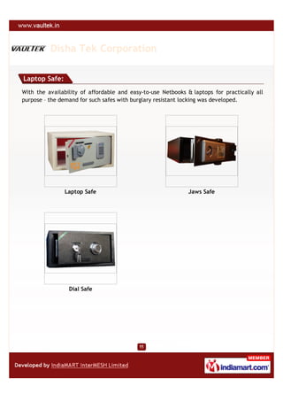 Disha Tek Corporation

Laptop Safe:
With the availability of affordable and easy-to-use Netbooks & laptops for practically all
purpose – the demand for such safes with burglary resistant locking was developed.




               Laptop Safe                                    Jaws Safe




                 Dial Safe
 