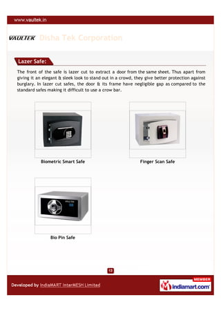 Disha Tek Corporation

Lazer Safe:
The front of the safe is lazer cut to extract a door from the same sheet. Thus apart from
giving it an elegant & sleek look to stand out in a crowd, they give better protection against
burglary. In lazer cut safes, the door & its frame have negligible gap as compared to the
standard safes making it difficult to use a crow bar.




           Biometric Smart Safe                              Finger Scan Safe




                Bio Pin Safe
 