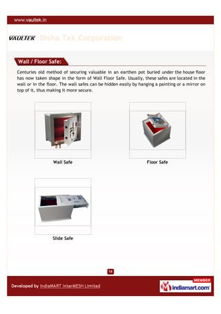 Disha Tek Corporation

Wall / Floor Safe:
Centuries old method of securing valuable in an earthen pot buried under the house floor
has now taken shape in the form of Wall Floor Safe. Usually, these safes are located in the
wall or in the floor. The wall safes can be hidden easily by hanging a painting or a mirror on
top of it, thus making it more secure.




                  Wall Safe                                     Floor Safe




                 Slide Safe
 