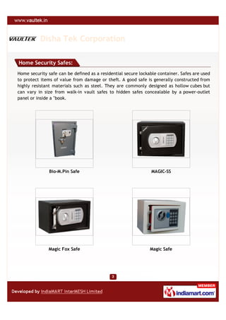 Disha Tek Corporation

Home Security Safes:
Home security safe can be defined as a residential secure lockable container. Safes are used
to protect items of value from damage or theft. A good safe is generally constructed from
highly resistant materials such as steel. They are commonly designed as hollow cubes but
can vary in size from walk-in vault safes to hidden safes concealable by a power-outlet
panel or inside a "book.




               Bio-M.Pin Safe                                  MAGIC-SS




              Magic Fox Safe                                   Magic Safe
 