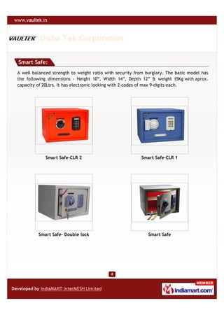 Disha Tek Corporation

Smart Safe:
A well balanced strength to weight ratio with security from burglary. The basic model has
the following dimensions - Height 10”, Width 14”, Depth 12” & weight 15Kg with aprox.
capacity of 20Ltrs. It has electronic locking with 2-codes of max 9-digits each.




             Smart Safe-CLR 2                            Smart Safe-CLR 1




         Smart Safe- Double lock                             Smart Safe
 