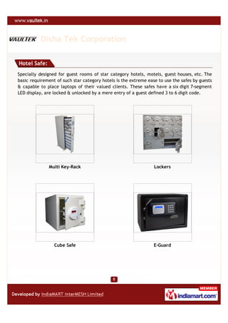Disha Tek Corporation

Hotel Safe:
Specially designed for guest rooms of star category hotels, motels, guest houses, etc. The
basic requirement of such star category hotels is the extreme ease to use the safes by guests
& capable to place laptops of their valued clients. These safes have a six digit 7-segment
LED display, are locked & unlocked by a mere entry of a guest defined 3 to 6 digit code.




              Multi Key-Rack                                     Lockers




                 Cube Safe                                       E-Guard
 