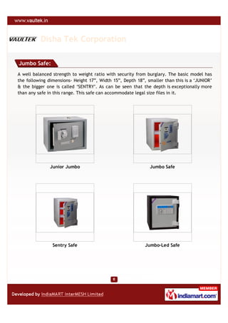 Disha Tek Corporation

Jumbo Safe:
A well balanced strength to weight ratio with security from burglary. The basic model has
the following dimensions- Height 17”, Width 15”, Depth 18”, smaller than this is a ‘JUNIOR’
& the bigger one is called ‘SENTRY’. As can be seen that the depth is exceptionally more
than any safe in this range. This safe can accommodate legal size files in it.




               Junior Jumbo                                  Jumbo Safe




                Sentry Safe                                Jumbo-Led Safe
 