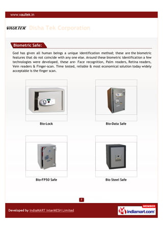 Disha Tek Corporation

Biometric Safe:
God has given all human beings a unique identification method; these are the biometric
features that do not coincide with any one else. Around these biometric identification a few
technologies were developed, these are- Face recognition, Palm readers, Retina readers,
Vein readers & Finger-scan. Time tested, reliable & most economical solution today widely
acceptable is the finger scan.




                  Bio-Lock                                   Bio-Data Safe




               Bio-FP50 Safe                                 Bio Steel Safe
 