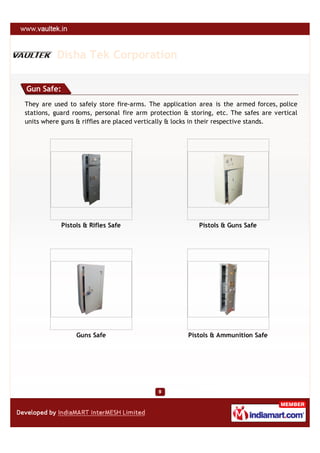 Disha Tek Corporation

Gun Safe:
They are used to safely store fire-arms. The application area is the armed forces, police
stations, guard rooms, personal fire arm protection & storing, etc. The safes are vertical
units where guns & riffles are placed vertically & locks in their respective stands.




            Pistols & Rifles Safe                        Pistols & Guns Safe




                 Guns Safe                           Pistols & Ammunition Safe
 
