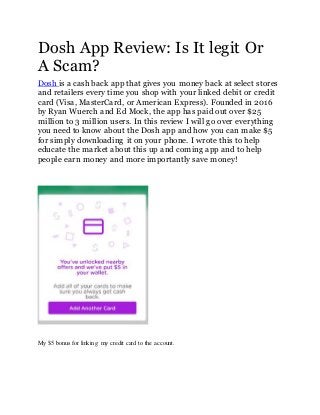 Dosh App Review: Is It legit Or
A Scam?
Dosh is a cash back app that gives you money back at select stores
and retailers every time you shop with your linked debit or credit
card (Visa, MasterCard, or American Express). Founded in 2016
by Ryan Wuerch and Ed Mock, the app has paid out over $25
million to 3 million users. In this review I will go over everything
you need to know about the Dosh app and how you can make $5
for simply downloading it on your phone. I wrote this to help
educate the market about this up and coming app and to help
people earn money and more importantly save money!
My $5 bonus for linking my credit card to the account.
 