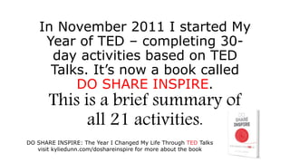 DO SHARE INSPIRE: The Year I Changed My Life Through TED Talks
visit kyliedunn.com/doshareinspire for more about the book
In November 2011 I started My
Year of TED – completing 30-
day activities based on TED
Talks. It’s now a book called
DO SHARE INSPIRE.
Thisisabriefsummaryofall21activities.
 