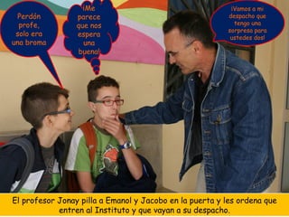¡Me                                    ¡Vamos a mi
  Perdón         parece                                  despacho que
  profe,         que nos                                   tengo una
                                                         sorpresa para
 solo era        espera                                   ustedes dos!
una broma          una
                 buena!




El profesor Jonay pilla a Emanol y Jacobo en la puerta y les ordena que
            entren al Instituto y que vayan a su despacho.
 