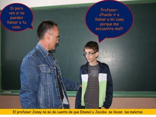 Si pero                                              Profesor:
  ven si no                                            ¿Puedo ir a
   pueden                                           llamar a mi casa
llamar a tu                                            porque me
    casa.                                            encuentro mal?




   El profesor Jonay no se da cuenta de que Emanol y Jacobo se llevan las maletas.
 
