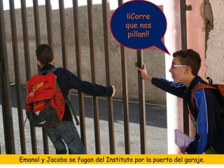 ¡¡Corre
                                    que nos
                                     pillan!!




Emanol y Jacobo se fugan del Instituto por la puerta del garaje.
 