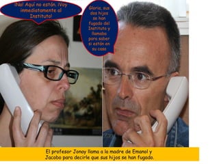 ¡No! Aquí no están. ¡Voy
                               Gloria, sus
  inmediatamente al
                                dos hijos
       Instituto!                 se han
                               fugado del
                               Instituto y
                                 llamaba
                               para saber
                               si están en
                                 su casa




             El profesor Jonay llama a la madre de Emanol y
             Jacobo para decirle que sus hijos se han fugado.
 
