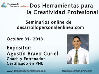 Dos Herramientas para
la Creatividad Profesional
Seminarios online de
desarrollopersonalenlinea.com
Octubre 31- 2013

Expositor:
Agustín Bravo Curiel
Coach y Entrenador
Certificado en PNL

www.desarrollopersonalenlinea.com

facebook.com/PNLAmericas

 