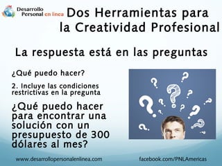 Dos Herramientas para
la Creatividad Profesional
La respuesta está en las preguntas
¿Qué puedo hacer?
2. Incluye las condiciones
restrictivas en la pregunta

¿Qué puedo hacer
para encontrar una
solución con un
presupuesto de 300
dólares al mes?
www.desarrollopersonalenlinea.com

facebook.com/PNLAmericas

 