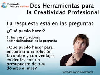 Dos Herramientas para
la Creatividad Profesional
La respuesta está en las preguntas
¿Qué puedo hacer?
3. Incluye situaciones
potencializadoras en la pregunta

¿Qué puedo hacer para
encontrar una solución
favorable y con ventajas
evidentes con un
presupuesto de 300
dólares al mes?

facebook.com/PNLAmericas

 