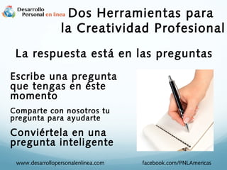 Dos Herramientas para
la Creatividad Profesional
La respuesta está en las preguntas
Escribe una pregunta
que tengas en éste
momento
Comparte con nosotros tu
pregunta para ayudarte

Conviértela en una
pregunta inteligente
www.desarrollopersonalenlinea.com

facebook.com/PNLAmericas

 