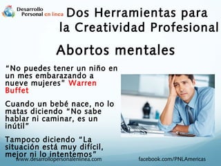 Dos Herramientas para
la Creatividad Profesional

Abortos mentales
“No puedes tener un niño en
un mes embarazando a
nueve mujeres” Warren
Buffet
Cuando un bebé nace, no lo
matas diciendo “No sabe
hablar ni caminar, es un
inútil”
Tampoco diciendo “La
situación está muy difícil,
mejor ni lo intentemos ”
www.desarrollopersonalenlinea.com

facebook.com/PNLAmericas

 