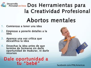 Dos Herramientas para
la Creatividad Profesional

Abortos mentales
1. Comienzas a tener una idea
2. Empiezas a ponerle detalles a la
idea

3. Aparece una voz crítica que
descalifica la idea

4. Desechas la idea antes de que

termine de formarse sin darle
oportunidad de madurar, ni darle
recursos

Dale oportunidad a
tu “bebé”

facebook.com/PNLAmericas

 