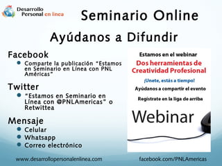 Seminario Online
Ayúdanos a Difundir
Facebook
 Comparte la publicación “Estamos
en Seminario en Línea con PNL
Américas”

Twitter
 “Estamos en Seminario en

Línea con @PNLAmericas ” o
Retwittea

Mensaje
 Celular
 Whatsapp
 Correo electrónico
www.desarrollopersonalenlinea.com

facebook.com/PNLAmericas

 
