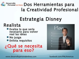 Dos Herramientas para
la Creatividad Profesional

Estrategia Disney
Realista

Evalúa lo que sería

necesario para volver
real las ideas
No juzga
Enlista requisitos

¿Qué se necesita
para eso?
www.desarrollopersonalenlinea.com

facebook.com/PNLAmericas

 