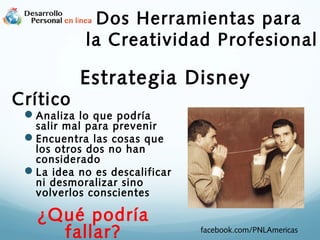 Dos Herramientas para
la Creatividad Profesional
Crítico

Estrategia Disney

Analiza lo que podría

salir mal para prevenir
Encuentra las cosas que
los otros dos no han
considerado
La idea no es descalificar
ni desmoralizar sino
volverlos conscientes

¿Qué podría
fallar?

facebook.com/PNLAmericas

 