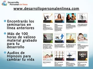 www.desarrollopersonalenlinea.com

Encontrarás los

seminarios en
línea anteriores

Más de 100

horas de valioso
material grabado
para tu
desarrollo

Audios de

Hipnosis para
cambiar tu vida

 