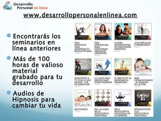www.desarrollopersonalenlinea.com

Encontrarás los

seminarios en
línea anteriores

Más de 100

horas de valioso
material
grabado para tu
desarrollo

Audios de

Hipnosis para
cambiar tu vida

 