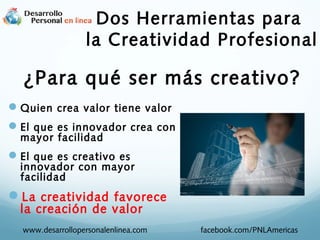 Dos Herramientas para
la Creatividad Profesional

¿Para qué ser más creativo?
 Quien crea valor tiene valor
 El que es innovador crea con
mayor facilidad

 El que es creativo es

innovador con mayor
facilidad

La creatividad favorece
la creación de valor

www.desarrollopersonalenlinea.com

facebook.com/PNLAmericas

 