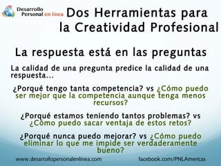 Dos Herramientas para
la Creatividad Profesional
La respuesta está en las preguntas
La calidad de una pregunta predice la calidad de una
respuesta...
¿Porqué tengo tanta competencia? vs ¿Cómo puedo
ser mejor que la competencia aunque tenga menos
recursos?
¿Porqué estamos teniendo tantos problemas? vs
¿Cómo puedo sacar ventaja de estos retos?
¿Porqué nunca puedo mejorar? vs ¿Cómo puedo
eliminar lo que me impide ser verdaderamente
bueno?
www.desarrollopersonalenlinea.com

facebook.com/PNLAmericas

 