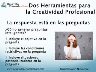 Dos Herramientas para
la Creatividad Profesional
La respuesta está en las preguntas
¿Cómo generar preguntas
inteligentes?

1. Incluye el objetivo en la
pregunta

2. Incluye las condiciones

restrictivas en la pregunta

3. Incluye situaciones

potencializadoras en la
pregunta
www.desarrollopersonalenlinea.com

facebook.com/PNLAmericas

 
