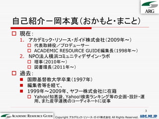 自己紹介－岡本真（おかもと・まこと）
 現在：
 1. アカデミック・リソース・ガイド株式会社（2009年～）
    代表取締役／プロデューサー
    ACADEMIC RESOURCE GUIDE編集長（1998年～）
 2. NPO法人横浜コミュニティデザイン・ラボ
    理事（2010年～）
    図書環長（2011年～）
 過去：
  国際基督教大学卒業（1997年）
  編集者等を経て、
  1999年～2009年、ヤフー株式会社に在籍
    Yahoo!知恵袋、Yahoo!検索ランキング等の企画・設計・運
     用、また産学連携のコーディネートに従事

                                                                   3

            Copyright アカデミック・リソース・ガイド株式会社 All Rights Reserved.   arg.ne.jp
 