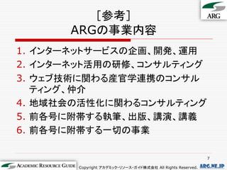 ［参考］
      ARGの事業内容
1. インターネットサービスの企画、開発、運用
2. インターネット活用の研修、コンサルティング
3. ウェブ技術に関わる産官学連携のコンサル
   ティング、仲介
4. 地域社会の活性化に関わるコンサルティング
5. 前各号に附帯する執筆、出版、講演、講義
6. 前各号に附帯する一切の事業

                                                              7

       Copyright アカデミック・リソース・ガイド株式会社 All Rights Reserved.   arg.ne.jp
 