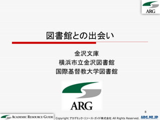 図書館との出会い
    金沢文庫
  横浜市立金沢図書館
 国際基督教大学図書館




                                                        8

 Copyright アカデミック・リソース・ガイド株式会社 All Rights Reserved.   arg.ne.jp
 