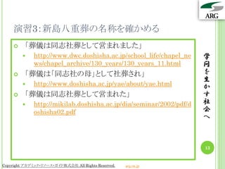 演習3：新島八重葬の名称を確かめる
        「葬儀は同志社葬として営まれました」
            http://www.dwc.doshisha.ac.jp/school_life/chapel_ne    学
             ws/chapel_archive/130_years/130_years_11.html          問
        「葬儀は「同志社の母」として社葬され」                                        を
                                                                    生
            http://www.doshisha.ac.jp/yae/about/yae.html           か
        「葬儀は同志社葬として営まれた」                                           す
            http://mikilab.doshisha.ac.jp/dia/seminar/2002/pdf/d   社
             oshisha02.pdf                                          会
                                                                    へ



                                                                    13


Copyright アカデミック・リソース・ガイド株式会社 All Rights Reserved.   arg.ne.jp
 