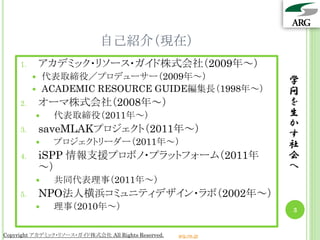 自己紹介（現在）
     1.       アカデミック・リソース・ガイド株式会社（2009年～）
             代表取締役／プロデューサー（2009年～）                              学
             ACADEMIC RESOURCE GUIDE編集長（1998年～）                 問
     2.       オーマ株式会社（2008年～）                                    を
               代表取締役（2011年～）                                    生
                                                                 か
     3.       saveMLAKプロジェクト（2011年～）                             す
               プロジェクトリーダー（2011年～）                               社
     4.       iSPP 情報支援プロボノ・プラットフォーム（2011年                       会
              ～）                                                 へ
               共同代表理事（2011年～）
     5.       NPO法人横浜コミュニティデザイン・ラボ（2002年～）
               理事（2010年～）                                       3


Copyright アカデミック・リソース・ガイド株式会社 All Rights Reserved.   arg.ne.jp
 