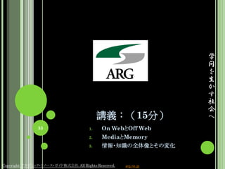 学
                                                                 問
                                                                 を
                                                                 生
                                                                 か
                                                                 す
                                                                 社
                                                                 会
                                           講義：（15分）              へ
               33                     1.    On WebとOff Web
                                      2.    MediaとMemory
                                      3.    情報・知識の全体像とその変化


Copyright アカデミック・リソース・ガイド株式会社 All Rights Reserved.   arg.ne.jp
 