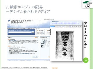 7. 検索エンジンの限界
    －デジタル化されるメディア

                                                                 学
                                                                 問
                                                                 を
                                                                 生
                                                                 か
                                                                 す
                                                                 社
                                                                 会
                                                                 へ



                                                                 40


Copyright アカデミック・リソース・ガイド株式会社 All Rights Reserved.   arg.ne.jp
 