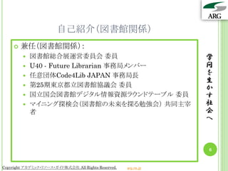 自己紹介（図書館関係）
       兼任（図書館関係）：
           図書館総合展運営委員会 委員                                       学
           U40 - Future Librarian 事務局メンバー                       問
           任意団体Code4Lib JAPAN 事務局長                              を
                                                                 生
           第25期東京都立図書館協議会 委員                                    か
           国立国会図書館デジタル情報資源ラウンドテーブル 委員                           す
           マイニング探検会（図書館の未来を探る勉強会） 共同主宰                          社
            者                                                    会
                                                                 へ



                                                                 6


Copyright アカデミック・リソース・ガイド株式会社 All Rights Reserved.   arg.ne.jp
 