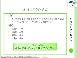 本日の目的と構成
        目的：
            ウェブを効果的に利用できるようになるために、特に検索                          学
             エンジンを軸にウェブの仕組みを理解する。                                問
        構成：                                                     を
                                                                 生
        1.   演習（15分）                                             か
        2.   講義（45分）                                             す
        3.   解題（15分）                                             社
        4.   講義（15分）                                             会
                                                                 へ
                      各自、ログインし、
                 好きな検索エンジンを開いてください。
                                                                 8


Copyright アカデミック・リソース・ガイド株式会社 All Rights Reserved.   arg.ne.jp
 