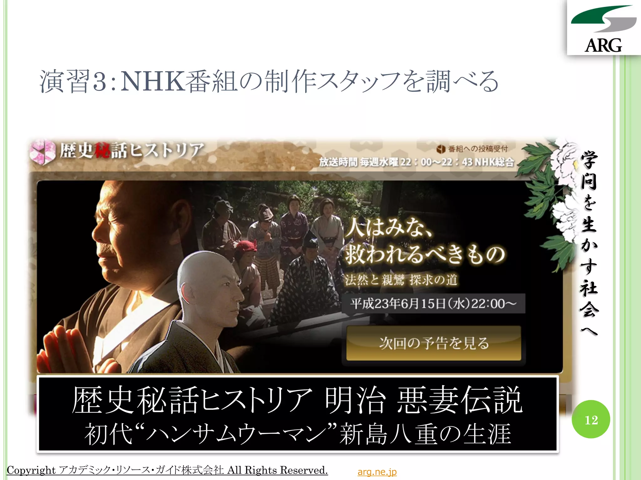 演習3：NHK番組の制作スタッフを調べる

                                                                 学
                                                                 問
                                                                 を
                                                                 生
                                                                 か
                                                                 す
                                                                 社
                                                                 会
                                                                 へ


          歴史秘話ヒストリア 明治 悪妻伝説                                      12
            初代“ハンサムウーマン”新島八重の生涯
Copyright アカデミック・リソース・ガイド株式会社 All Rights Reserved.   arg.ne.jp
 