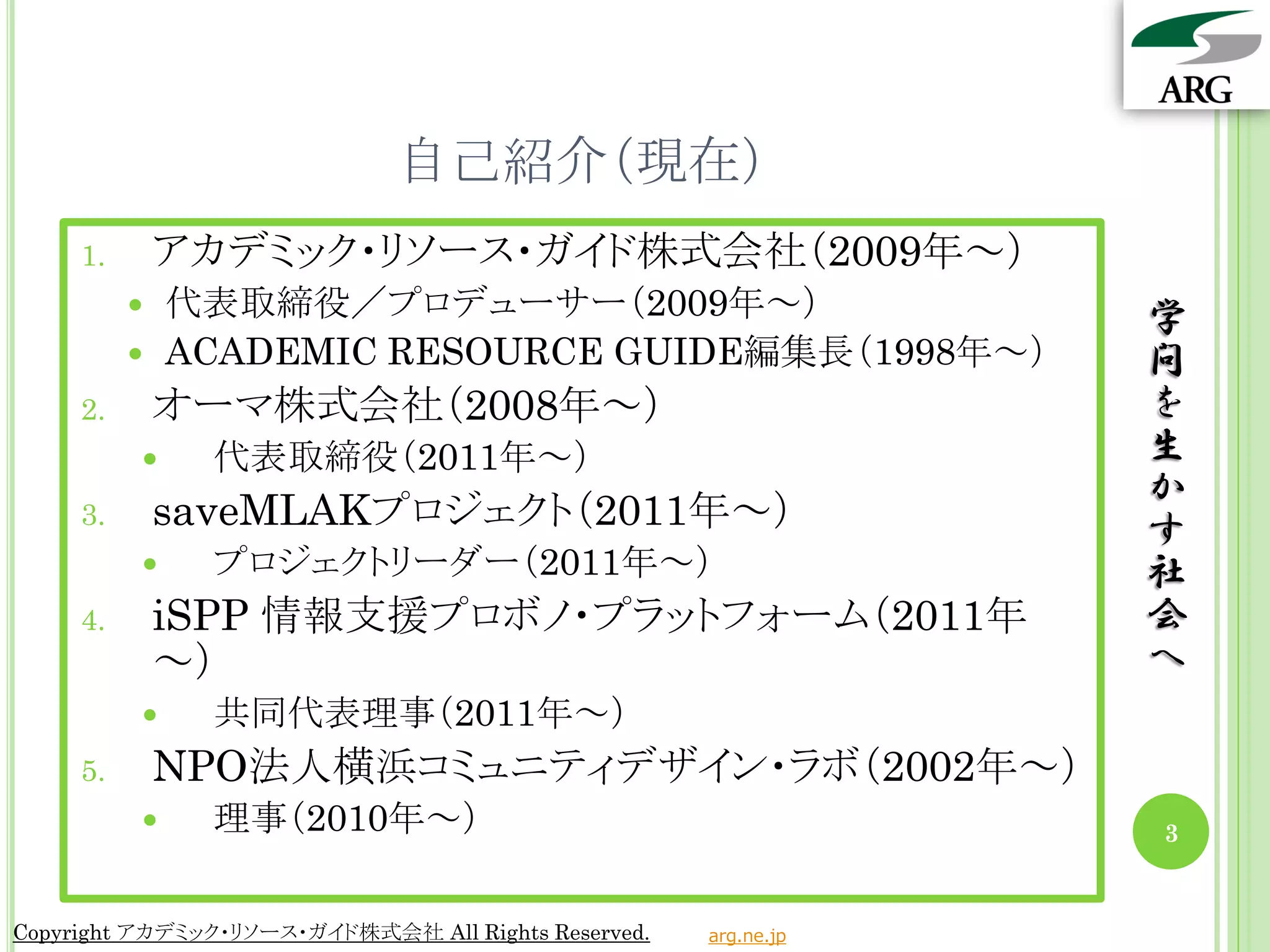 自己紹介（現在）
     1.       アカデミック・リソース・ガイド株式会社（2009年～）
             代表取締役／プロデューサー（2009年～）                              学
             ACADEMIC RESOURCE GUIDE編集長（1998年～）                 問
     2.       オーマ株式会社（2008年～）                                    を
               代表取締役（2011年～）                                    生
                                                                 か
     3.       saveMLAKプロジェクト（2011年～）                             す
               プロジェクトリーダー（2011年～）                               社
     4.       iSPP 情報支援プロボノ・プラットフォーム（2011年                       会
              ～）                                                 へ
               共同代表理事（2011年～）
     5.       NPO法人横浜コミュニティデザイン・ラボ（2002年～）
               理事（2010年～）                                       3


Copyright アカデミック・リソース・ガイド株式会社 All Rights Reserved.   arg.ne.jp
 