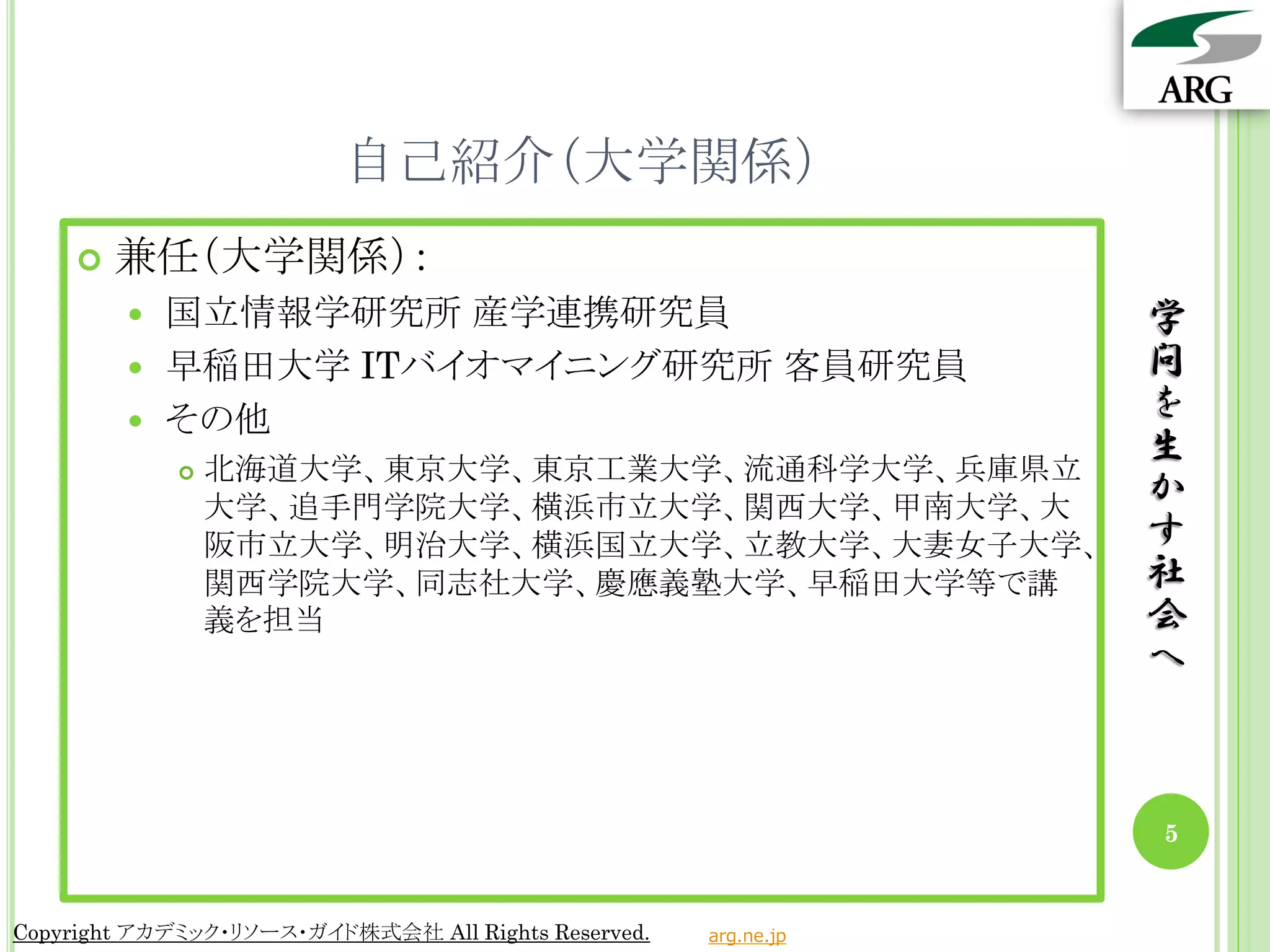 自己紹介（大学関係）
       兼任（大学関係）：
         国立情報学研究所 産学連携研究員                                       学
         早稲田大学 ITバイオマイニング研究所 客員研究員                              問
         その他
                                                                 を
               北海道大学、東京大学、東京工業大学、流通科学大学、兵庫県立
                                                                 生
                大学、追手門学院大学、横浜市立大学、関西大学、甲南大学、大
                                                                 か
                阪市立大学、明治大学、横浜国立大学、立教大学、大妻女子大学、                   す
                関西学院大学、同志社大学、慶應義塾大学、早稲田大学等で講                     社
                義を担当                                             会
                                                                 へ



                                                                 5


Copyright アカデミック・リソース・ガイド株式会社 All Rights Reserved.   arg.ne.jp
 