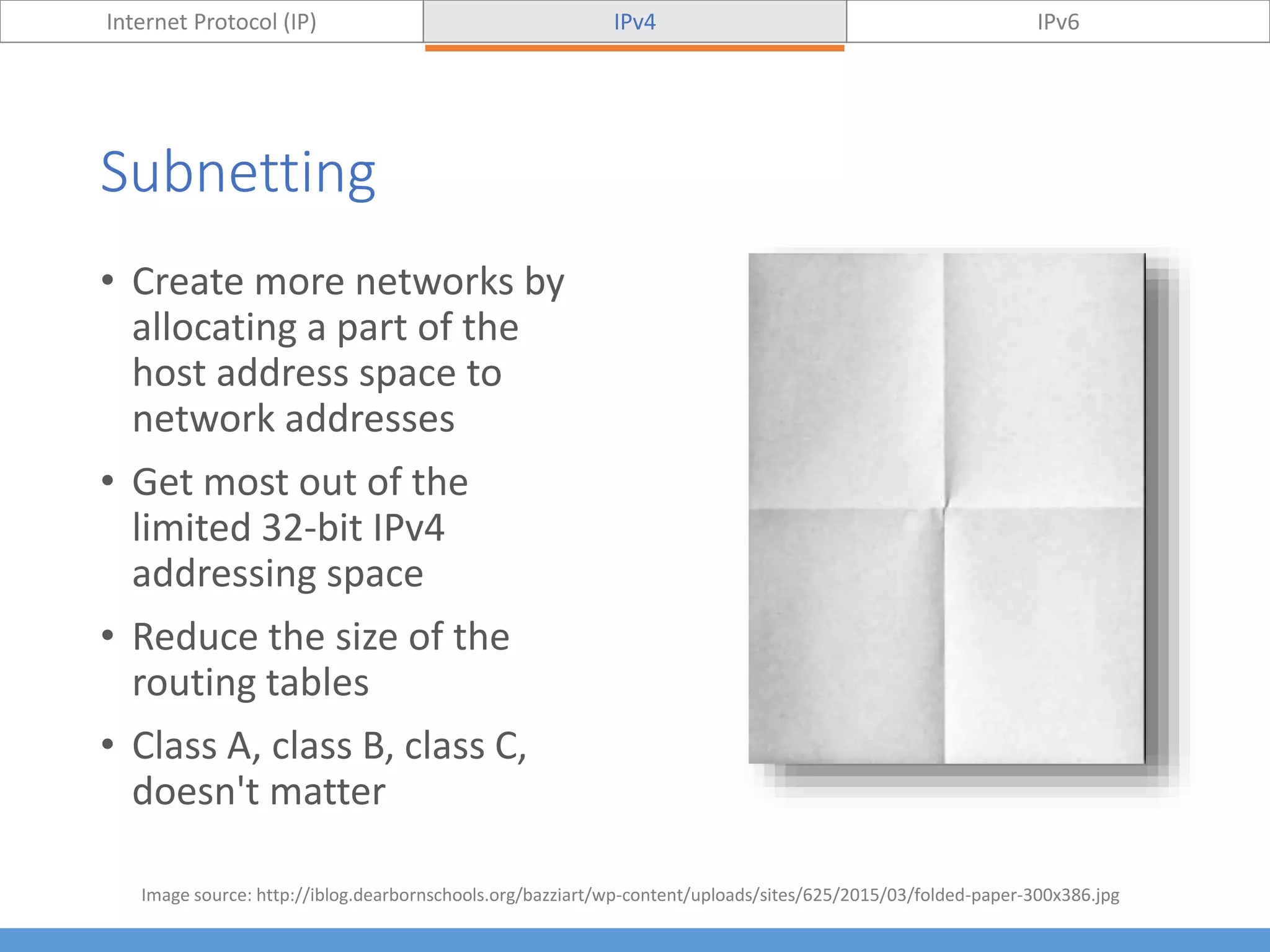 Subnetting
Internet Protocol (IP) IPv4 IPv6
• Create more networks by
allocating a part of the
host address space to
network addresses
• Get most out of the
limited 32-bit IPv4
addressing space
• Reduce the size of the
routing tables
• Class A, class B, class C,
doesn't matter
Image source: http://iblog.dearbornschools.org/bazziart/wp-content/uploads/sites/625/2015/03/folded-paper-300x386.jpg
 