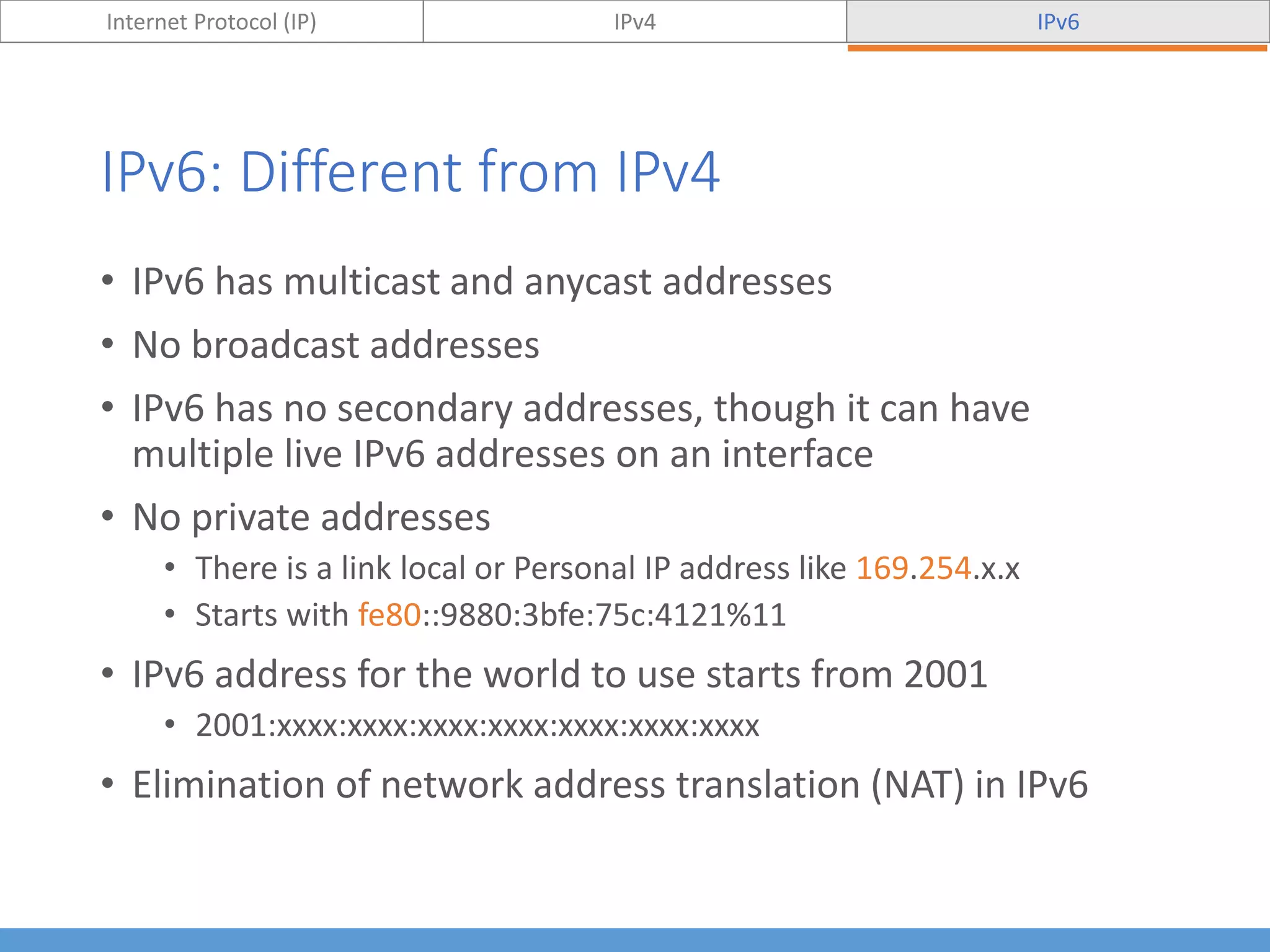 IPv6: Different from IPv4
Internet Protocol (IP) IPv4 IPv6
• IPv6 has multicast and anycast addresses
• No broadcast addresses
• IPv6 has no secondary addresses, though it can have
multiple live IPv6 addresses on an interface
• No private addresses
• There is a link local or Personal IP address like 169.254.x.x
• Starts with fe80::9880:3bfe:75c:4121%11
• IPv6 address for the world to use starts from 2001
• 2001:xxxx:xxxx:xxxx:xxxx:xxxx:xxxx:xxxx
• Elimination of network address translation (NAT) in IPv6
 