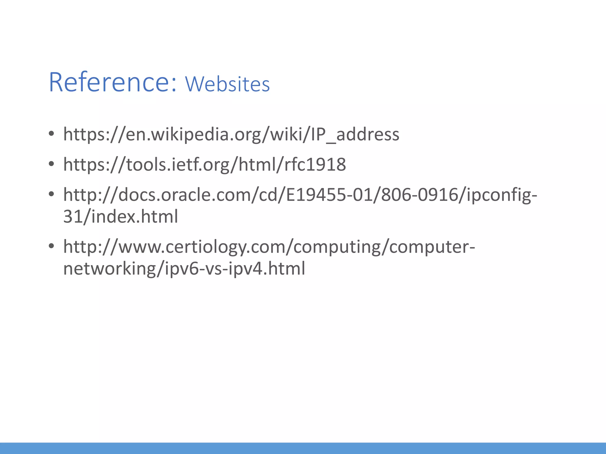 Reference: Websites
• https://en.wikipedia.org/wiki/IP_address
• https://tools.ietf.org/html/rfc1918
• http://docs.oracle.com/cd/E19455-01/806-0916/ipconfig-
31/index.html
• http://www.certiology.com/computing/computer-
networking/ipv6-vs-ipv4.html
 