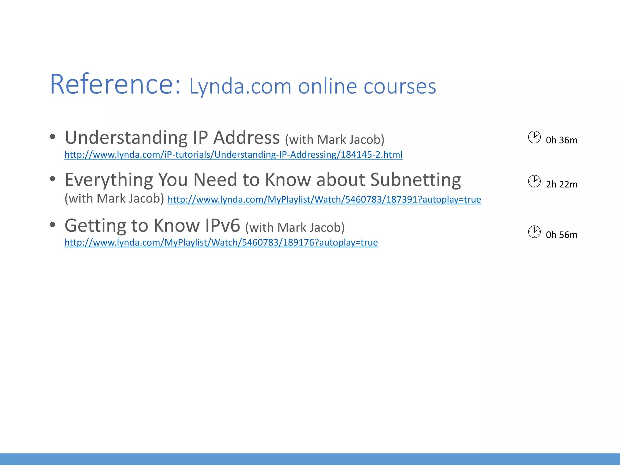 Reference: Lynda.com online courses
• Understanding IP Address (with Mark Jacob)
http://www.lynda.com/iP-tutorials/Understanding-IP-Addressing/184145-2.html
• Everything You Need to Know about Subnetting
(with Mark Jacob) http://www.lynda.com/MyPlaylist/Watch/5460783/187391?autoplay=true
• Getting to Know IPv6 (with Mark Jacob)
http://www.lynda.com/MyPlaylist/Watch/5460783/189176?autoplay=true
 0h 36m
 2h 22m
 0h 56m
 