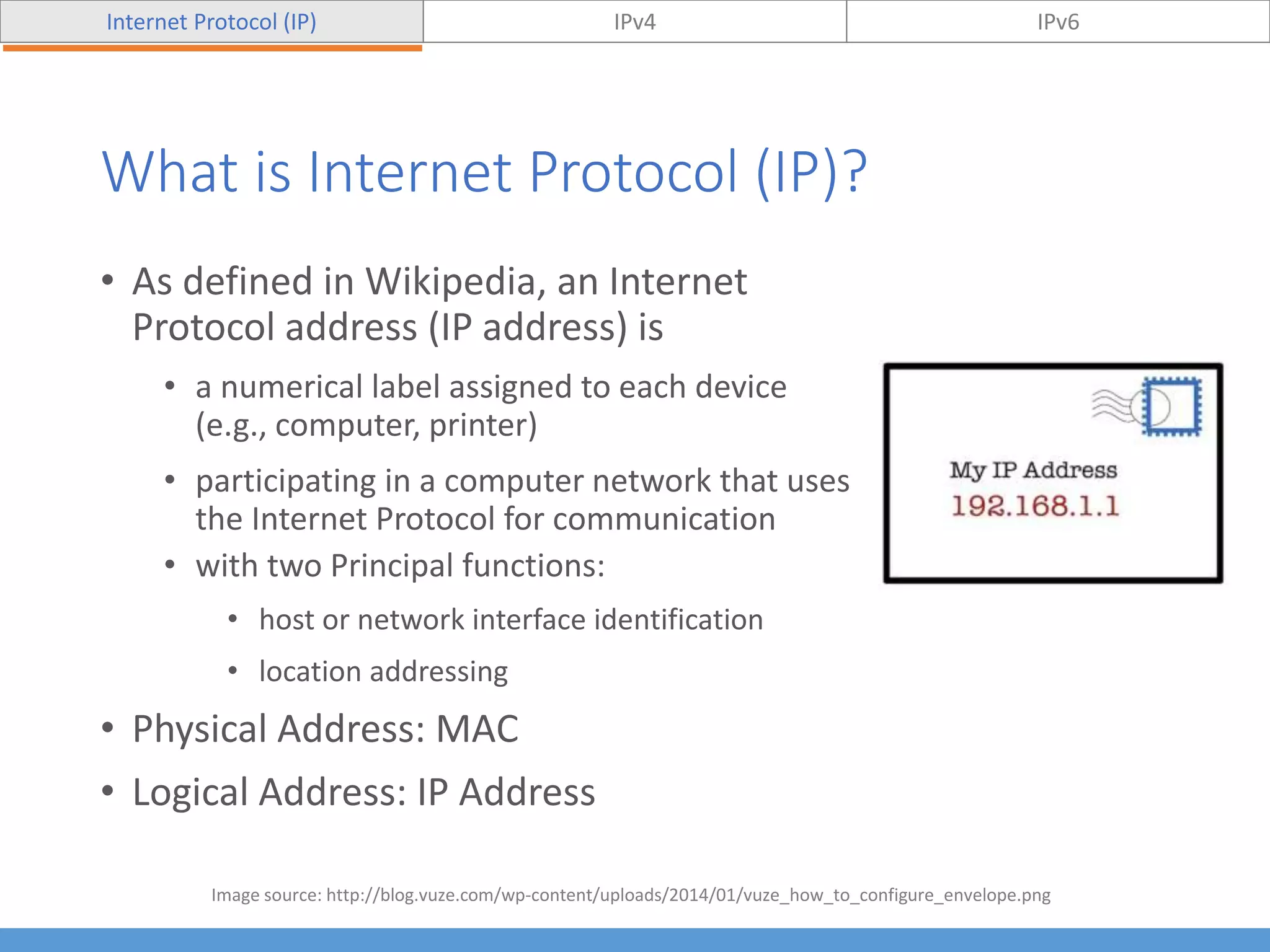 What is Internet Protocol (IP)?
• As defined in Wikipedia, an Internet
Protocol address (IP address) is
• a numerical label assigned to each device
(e.g., computer, printer)
• participating in a computer network that uses
the Internet Protocol for communication
• with two Principal functions:
• host or network interface identification
• location addressing
• Physical Address: MAC
• Logical Address: IP Address
Internet Protocol (IP) IPv4 IPv6
Image source: http://blog.vuze.com/wp-content/uploads/2014/01/vuze_how_to_configure_envelope.png
 