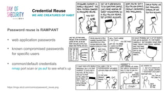 Credential Reuse
WE ARE CREATURES OF HABIT
Password reuse is RAMPANT
• web application passwords
• known compromised passwords
for specific users
• common/default credentials
nmap port scan or ps auf to see what’s up
https://imgs.xkcd.com/comics/password_reuse.png
 