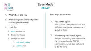 1. Who/where are you
2. What can you see/modify with
current permissions?
3. Look for:
1. sudo permissions
2. Credential Reuse
3. Leaked info from:
1. cat .bash_history
2. /var/log files
Two ways to escalate:
1. You’re the agent
your current user permissions are
sufficient to execute the command
& do the thing
2. Something else is the agent
you get something else to execute
the command under THEIR
permissions, which are sufficient
to do the thing
Easy Mode
RECAP
 