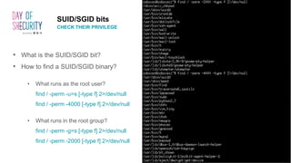 SUID/SGID bits
CHECK THEIR PRIVILEGE
• What is the SUID/SGID bit?
• How to find a SUID/SGID binary?
• What runs as the root user?
find / -perm -u=s [-type f] 2>/dev/null
find / -perm -4000 [-type f] 2>/dev/null
• What runs in the root group?
find / -perm -g=s [-type f] 2>/dev/null
find / -perm -2000 [-type f] 2>/dev/null
 